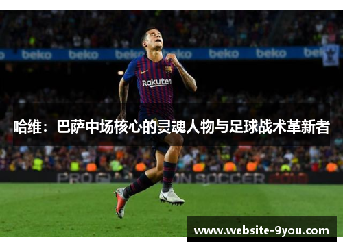 哈维：巴萨中场核心的灵魂人物与足球战术革新者