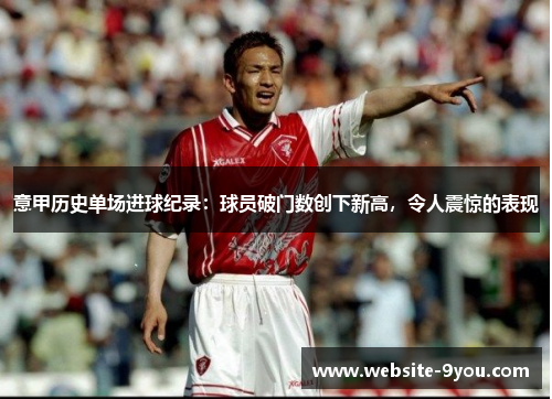 意甲历史单场进球纪录：球员破门数创下新高，令人震惊的表现